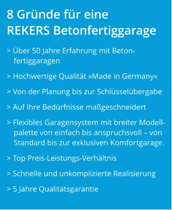 8 Gründe für eine REKERS Betonfertiggarage > Über 50 Jahre Erfahrung mit Beton-fertiggaragen > Hochwertige Qualität »Made in Germany« > Von der Planung bis zur Schlüsselübergabe > Auf Ihre Bedürfnisse maßgeschneidert  > Flexibles Garagensystem mit breiter Modell-palette von einfach bis anspruchsvoll – von Standard bis zur exklusiven Komfortgarage. > Top Preis-Leistungs-Verhältnis > Schnelle und unkomplizierte Realisierung > 5 Jahre Qualitätsgarantie