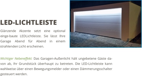 Wichtiger Nebeneffekt: Das Garagen-Außenlicht hält ungebetene Gäste da-von ab, Ihr Grundstück überhaupt zu betreten. Die LED-Lichtleiste kann wahlweise über einen Bewegungsmelder oder einen Dämmerungsschalter gesteuert werden. LED-LICHTLEISTE Glänzende Akzente setzt eine optional einge-baute LEDLichtleiste. Sie lässt Ihre Garage Abend für Abend in einem strahlenden Licht erscheinen.